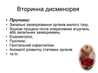 Вторинна дисменорея  Причини: Запальні захворювання органів малого тазу; Злукові процеси після оперативних втручань або запальних захворювань; Ендометріоз; Пухлини; Генітальний інфантилізм Аномалії розвитку статевих органів та ін. 