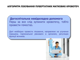 Догоспітальна невідкладна допомога Перш за все слід зупинити кровотечу, тобто провести гемостаз.  Далі необхідно провести лікування, направлене на усунення порушень гормональної рівноваги в організмі, регуляцію функції яєчників. АЛГОРИТМ ЛІКУВАННЯ ПУБЕРТАТНИХ МАТКОВИХ КРОВОТЕЧ   