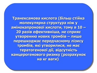 Транексамова кислота (більш стійка молекулярна структура ніж у амінокапронової кислоти, тому в 10 – 20 разів ефективніша, не сприяє утворенню нових тромбів – лише перешкоджає передчасному лізису тромбів, які утворилися, не має тератогенової дії, відсутність канцерогенового ризику (розрахунок на кг ваги)  