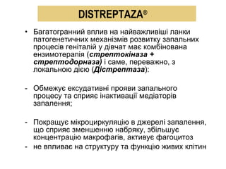 Багатогранний вплив на найважливіші ланки патогенетичних механізмів розвитку запальних процесів геніталій у дівчат має комбінована ензимотерапія ( стрептокіназа + стрептодорназа)  і саме, переважно, з локальною дією ( Дістрептаза ): Обмежує ексудативні прояви запального процесу та сприяє інактивації медіаторів запалення; Покращує мікроциркуляцію в джерелі запалення, що сприяє зменшенню набряку, збільшує концентрацію макрофагів, активує фагоцитоз не впливає на структуру та функцію живих клітин  DISTREPTAZA ® 