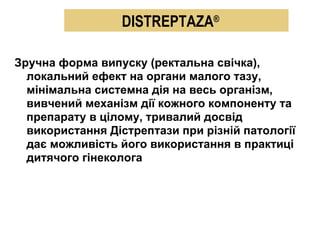 Зручна форма випуску (ректальна свічка), локальний ефект на органи малого тазу,  мі німальна системна дія на весь організм, вивчений механізм дії кожного компоненту та препарату в цілому, тривалий досвід використання Дістрептази при різній патології дає можливість його використання в практиці дитячого гінеколога DISTREPTAZA ® 