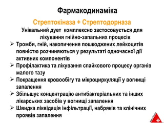 Фармакодинаміка Стрептокіназа  +  Стрептодорназа Унікальний дует  комплексно застосовується для лікування гнійно-запальних процесів Тромби ,  гній ,  накопичення пошкоджених лейкоцитів повністю розчиняються у результаті одночасної дії активних компонентів Профілактика та лікування спайкового процесу органів малого тазу Покращення кровообігу та мікроциркуляції у вогнищі запалення Збільшує концентрацію антибактеріальних та інших лікарських засобів у вогнищі запалення Швидка ліквідація інфільтрації, набряків та клінічних проявів запалення  
