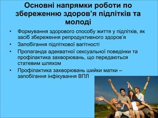 Основні напрямки роботи по збереженню здоров ’ я підлітків та молоді Формування здорового способу життя у підлітків, як засіб збереження репродуктивного здоров ’ я Запобігання підліткової вагітності Пропаганда адекватної сексуальної поведінки та профілактика захворювань, що передаються статевим шляхом Профілактика захворювань шийки матки – запобігання інфікування ВПЛ  