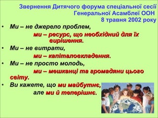 Звернення Дитячого форума спеціальної сесії Генеральної Асамблеї ООН  8 травня 2002 року М и  – не джерело проблем,  ми – ресурс, що необхідний для їх  вирішення. Ми – не витрати,  ми – капіталовкладення. Ми – не просто молодь,  ми – мешканці та громадяни цього світу. Ви  кажете, що  ми  майбутнє, але  ми й теперішнє.   