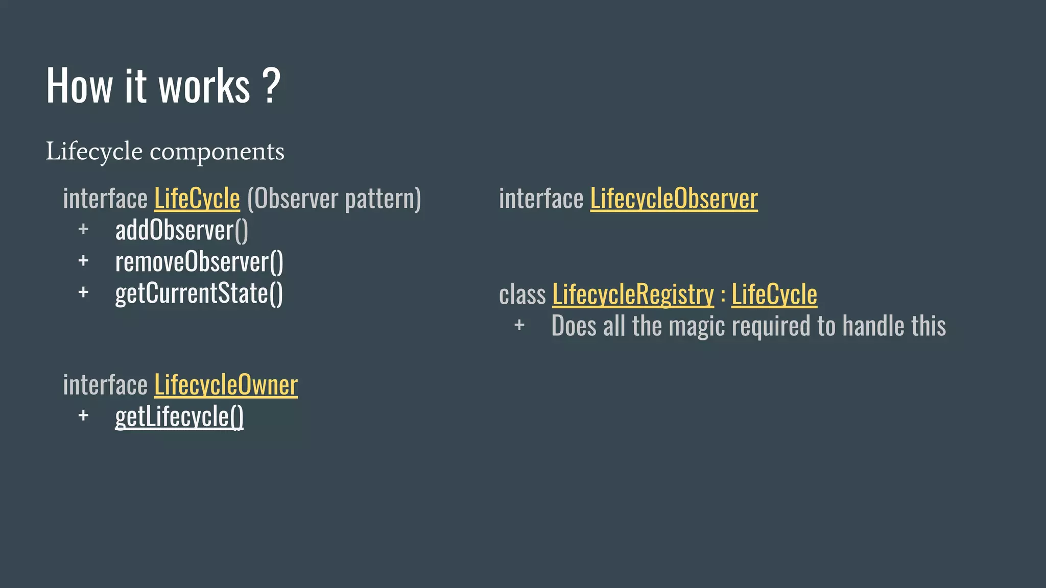 How it works ?
Lifecycle components
interface LifeCycle (Observer pattern)
+ addObserver()
+ removeObserver()
+ getCurrentState()
interface LifecycleObserver
interface LifecycleOwner
+ getLifecycle()
class LifecycleRegistry : LifeCycle
+ Does all the magic required to handle this
 