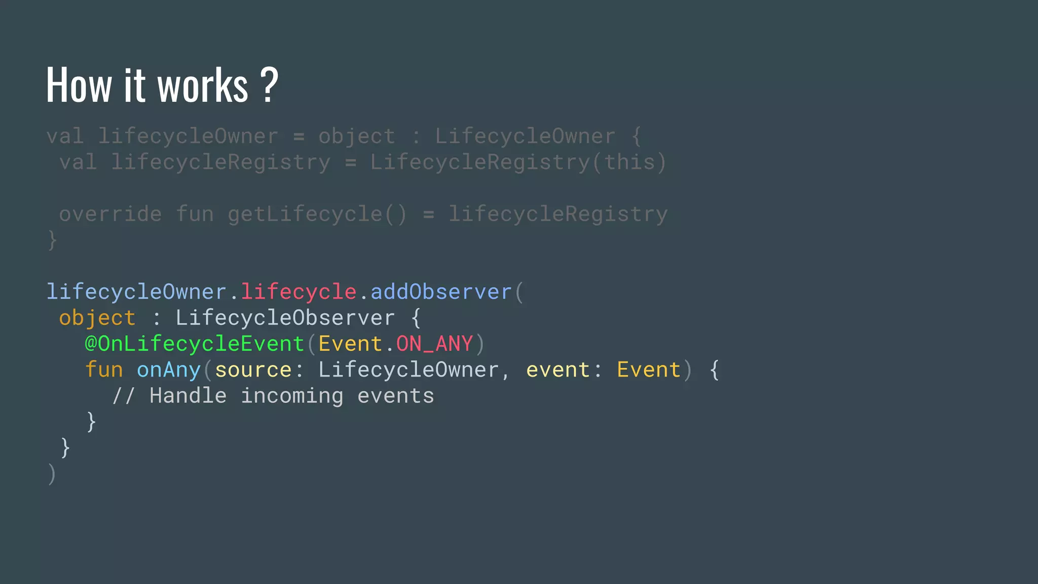 How it works ?
val lifecycleOwner = object : LifecycleOwner {
val lifecycleRegistry = LifecycleRegistry(this)
override fun getLifecycle() = lifecycleRegistry
}
lifecycleOwner.lifecycle.addObserver(
object : LifecycleObserver {
@OnLifecycleEvent(Event.ON_ANY)
fun onAny(source: LifecycleOwner, event: Event) {
// Handle incoming events
}
}
)
 