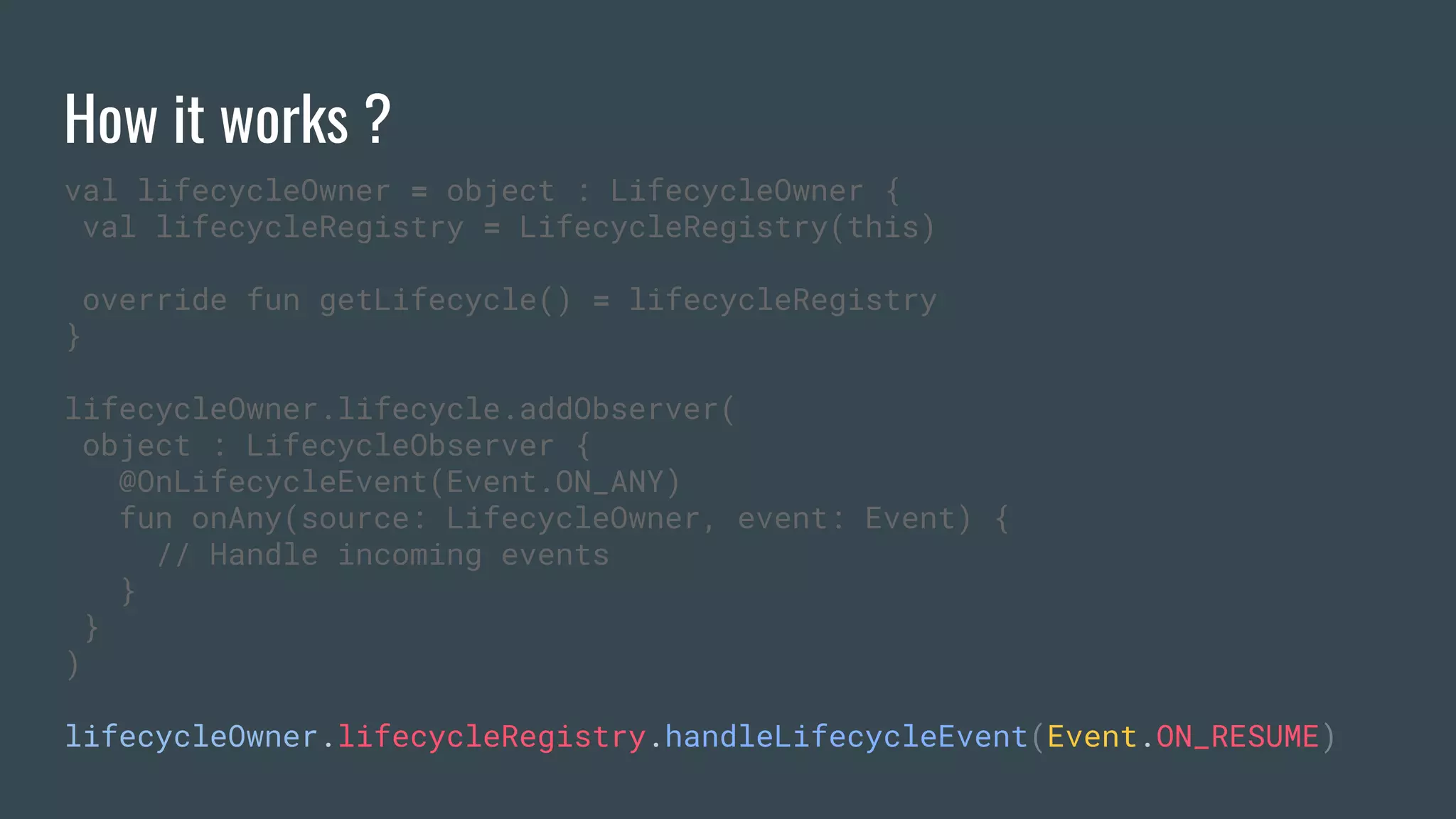 How it works ?
val lifecycleOwner = object : LifecycleOwner {
val lifecycleRegistry = LifecycleRegistry(this)
override fun getLifecycle() = lifecycleRegistry
}
lifecycleOwner.lifecycle.addObserver(
object : LifecycleObserver {
@OnLifecycleEvent(Event.ON_ANY)
fun onAny(source: LifecycleOwner, event: Event) {
// Handle incoming events
}
}
)
lifecycleOwner.lifecycleRegistry.handleLifecycleEvent(Event.ON_RESUME)
 