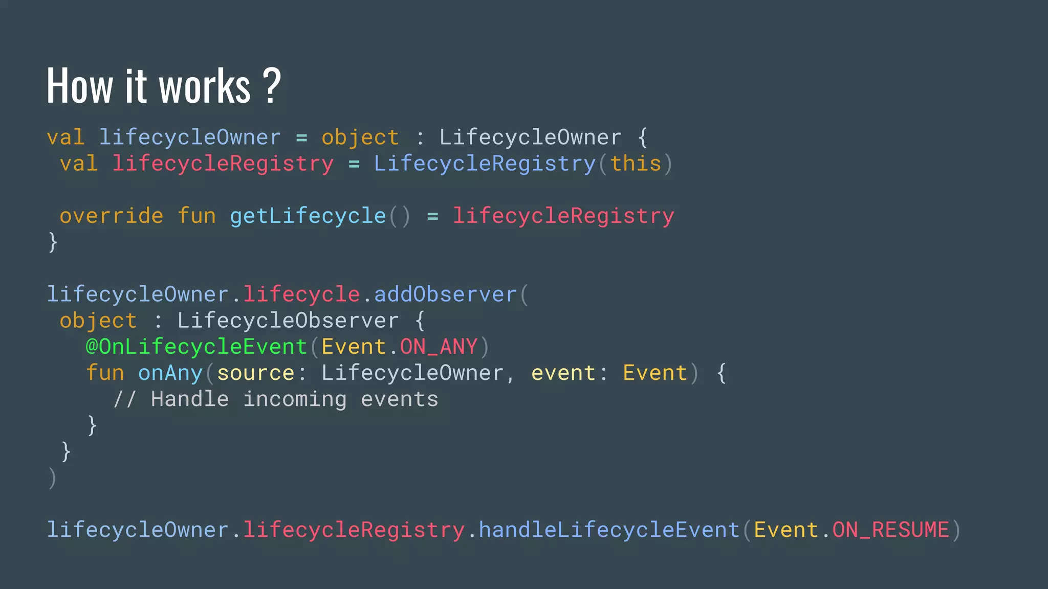 How it works ?
val lifecycleOwner = object : LifecycleOwner {
val lifecycleRegistry = LifecycleRegistry(this)
override fun getLifecycle() = lifecycleRegistry
}
lifecycleOwner.lifecycle.addObserver(
object : LifecycleObserver {
@OnLifecycleEvent(Event.ON_ANY)
fun onAny(source: LifecycleOwner, event: Event) {
// Handle incoming events
}
}
)
lifecycleOwner.lifecycleRegistry.handleLifecycleEvent(Event.ON_RESUME)
 