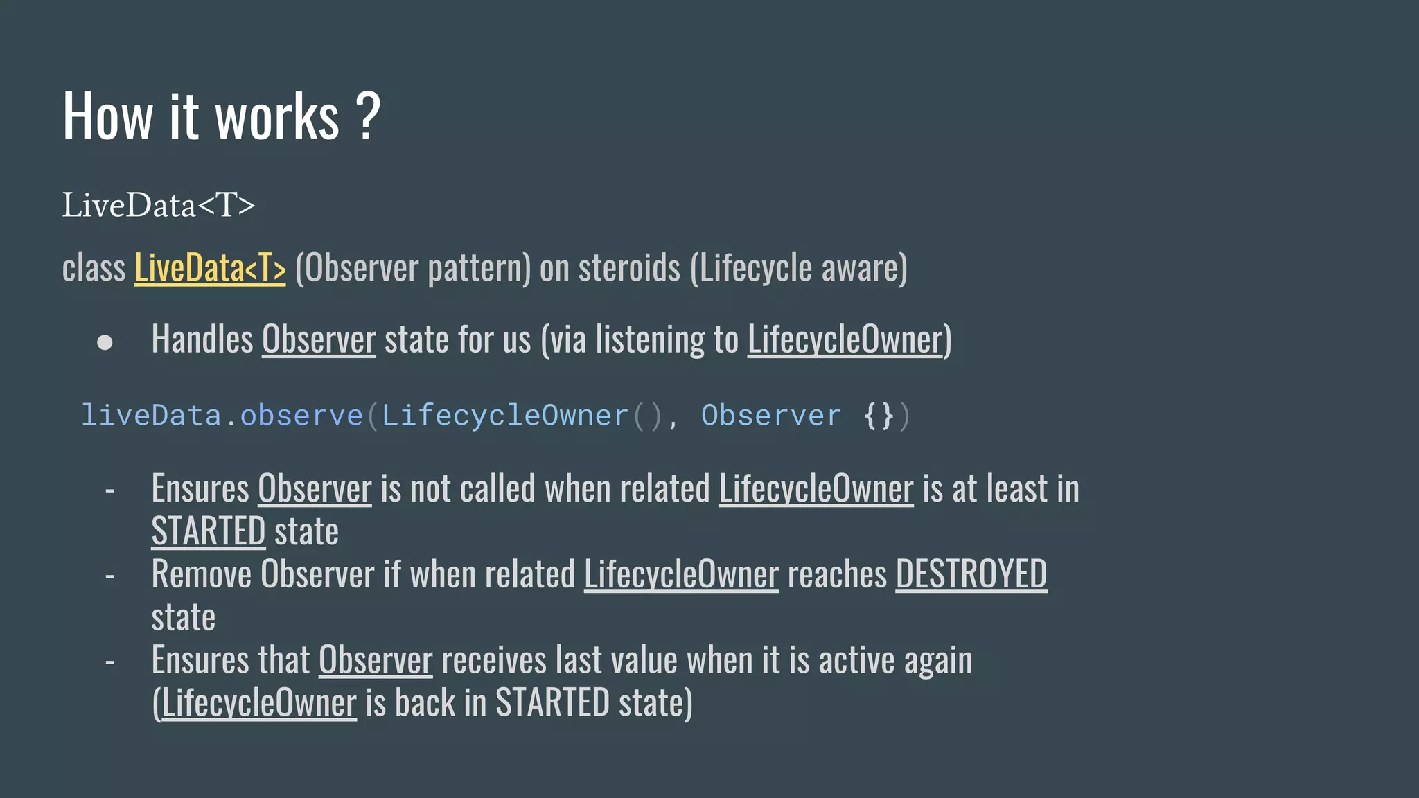 How it works ?
LiveData<T>
class LiveData<T> (Observer pattern) on steroids (Lifecycle aware)
● Handles Observer state for us (via listening to LifecycleOwner)
liveData.observe(LifecycleOwner(), Observer {})
- Ensures Observer is not called when related LifecycleOwner is at least in
STARTED state
- Remove Observer if when related LifecycleOwner reaches DESTROYED
state
- Ensures that Observer receives last value when it is active again
(LifecycleOwner is back in STARTED state)
 