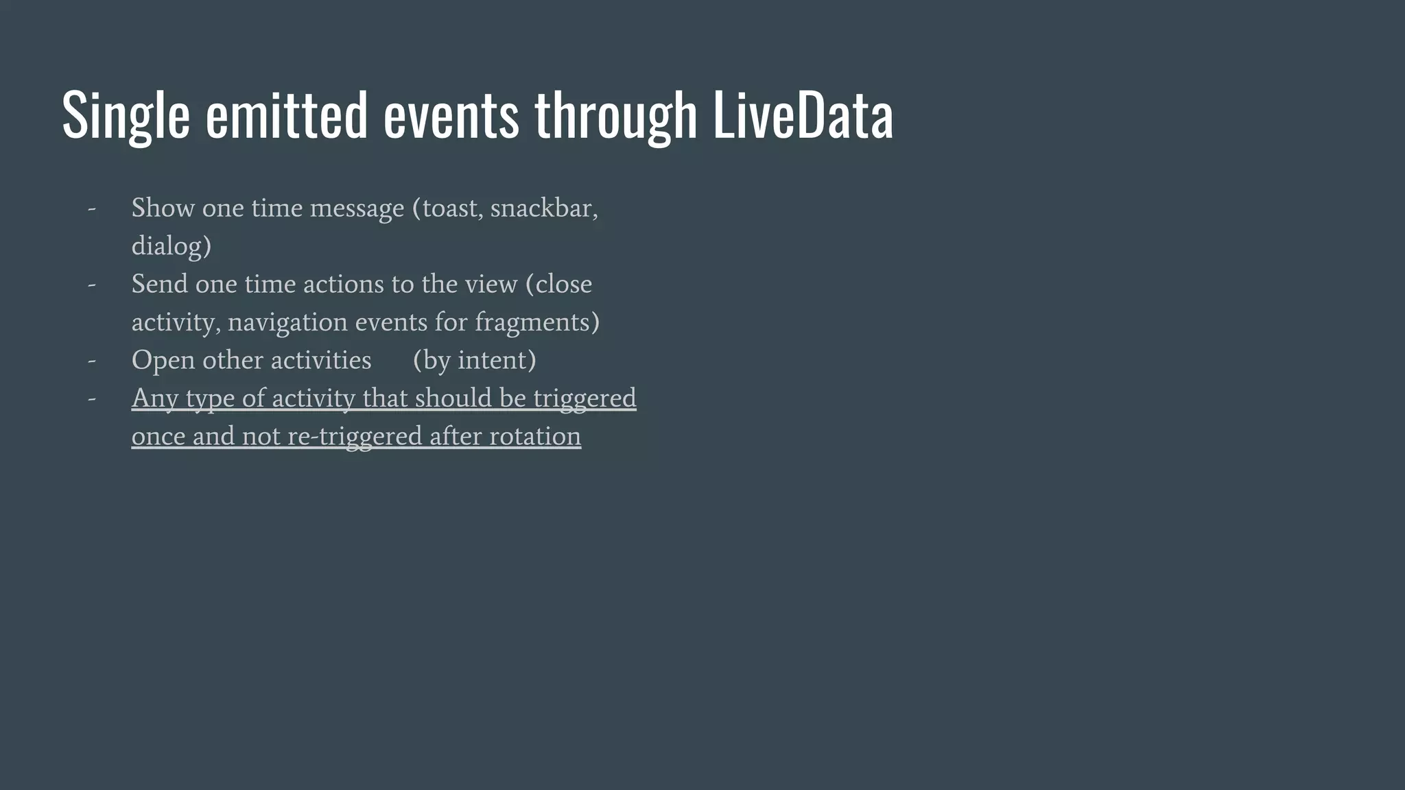 Single emitted events through LiveData
- Show one time message (toast, snackbar,
dialog)
- Send one time actions to the view (close
activity, navigation events for fragments)
- Open other activities (by intent)
- Any type of activity that should be triggered
once and not re-triggered after rotation
 