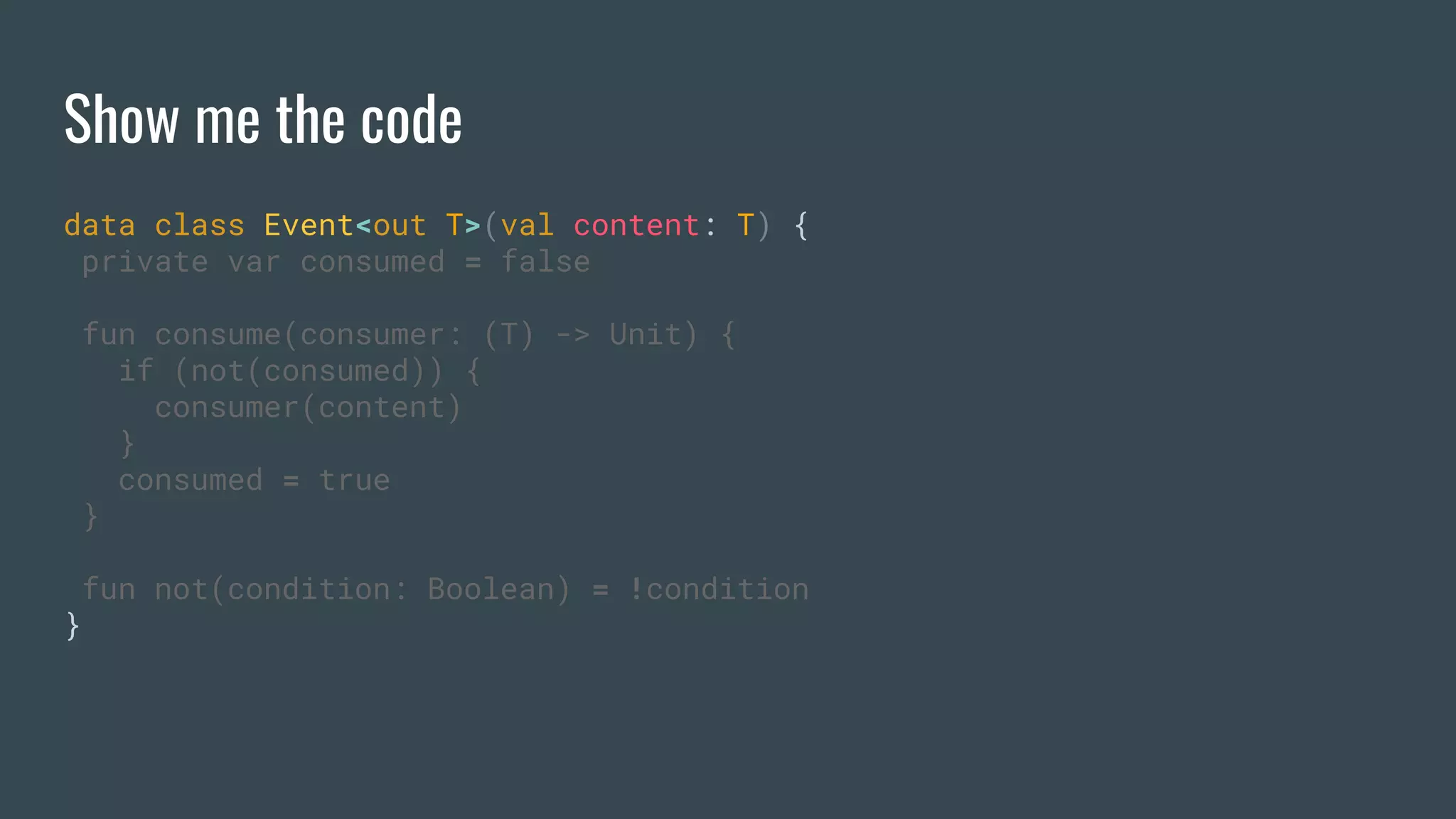 Show me the code
data class Event<out T>(val content: T) {
private var consumed = false
fun consume(consumer: (T) -> Unit) {
if (not(consumed)) {
consumer(content)
}
consumed = true
}
fun not(condition: Boolean) = !condition
}
 