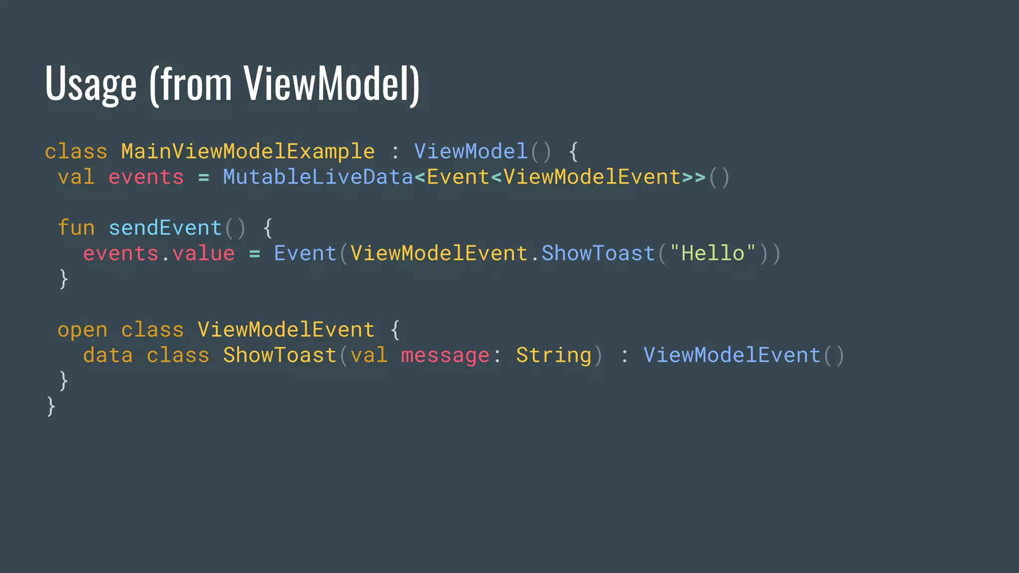 Usage (from ViewModel)
class MainViewModelExample : ViewModel() {
val events = MutableLiveData<Event<ViewModelEvent>>()
fun sendEvent() {
events.value = Event(ViewModelEvent.ShowToast("Hello"))
}
open class ViewModelEvent {
data class ShowToast(val message: String) : ViewModelEvent()
}
}
 