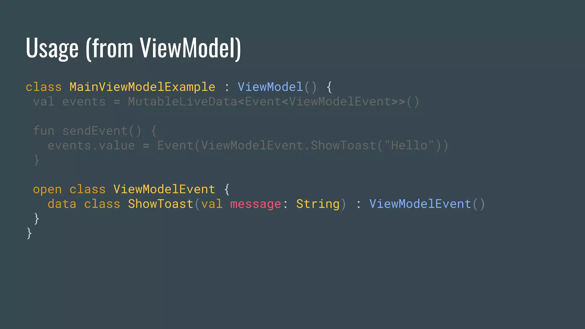 Usage (from ViewModel)
class MainViewModelExample : ViewModel() {
val events = MutableLiveData<Event<ViewModelEvent>>()
fun sendEvent() {
events.value = Event(ViewModelEvent.ShowToast("Hello"))
}
open class ViewModelEvent {
data class ShowToast(val message: String) : ViewModelEvent()
}
}
 