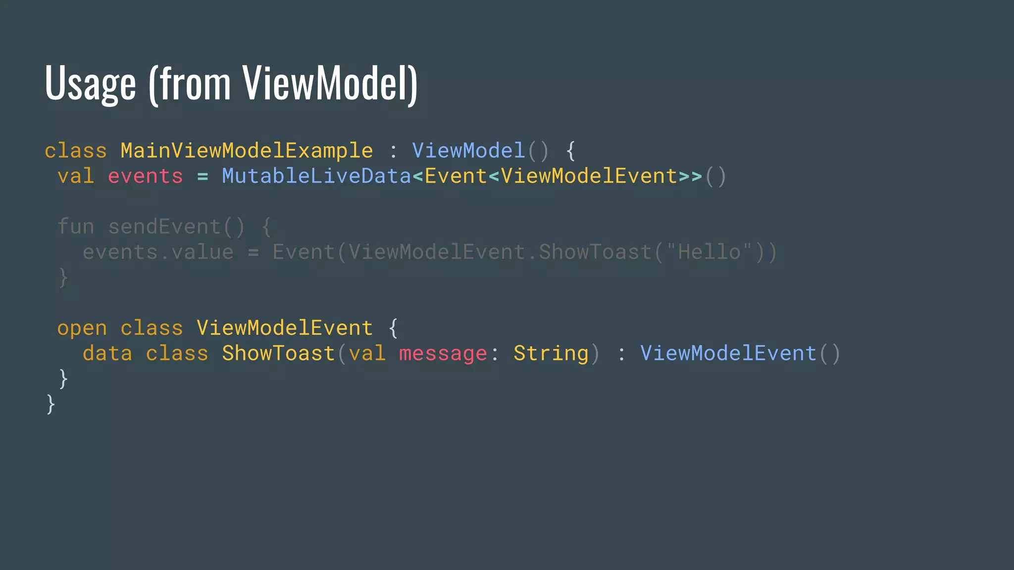 Usage (from ViewModel)
class MainViewModelExample : ViewModel() {
val events = MutableLiveData<Event<ViewModelEvent>>()
fun sendEvent() {
events.value = Event(ViewModelEvent.ShowToast("Hello"))
}
open class ViewModelEvent {
data class ShowToast(val message: String) : ViewModelEvent()
}
}
 