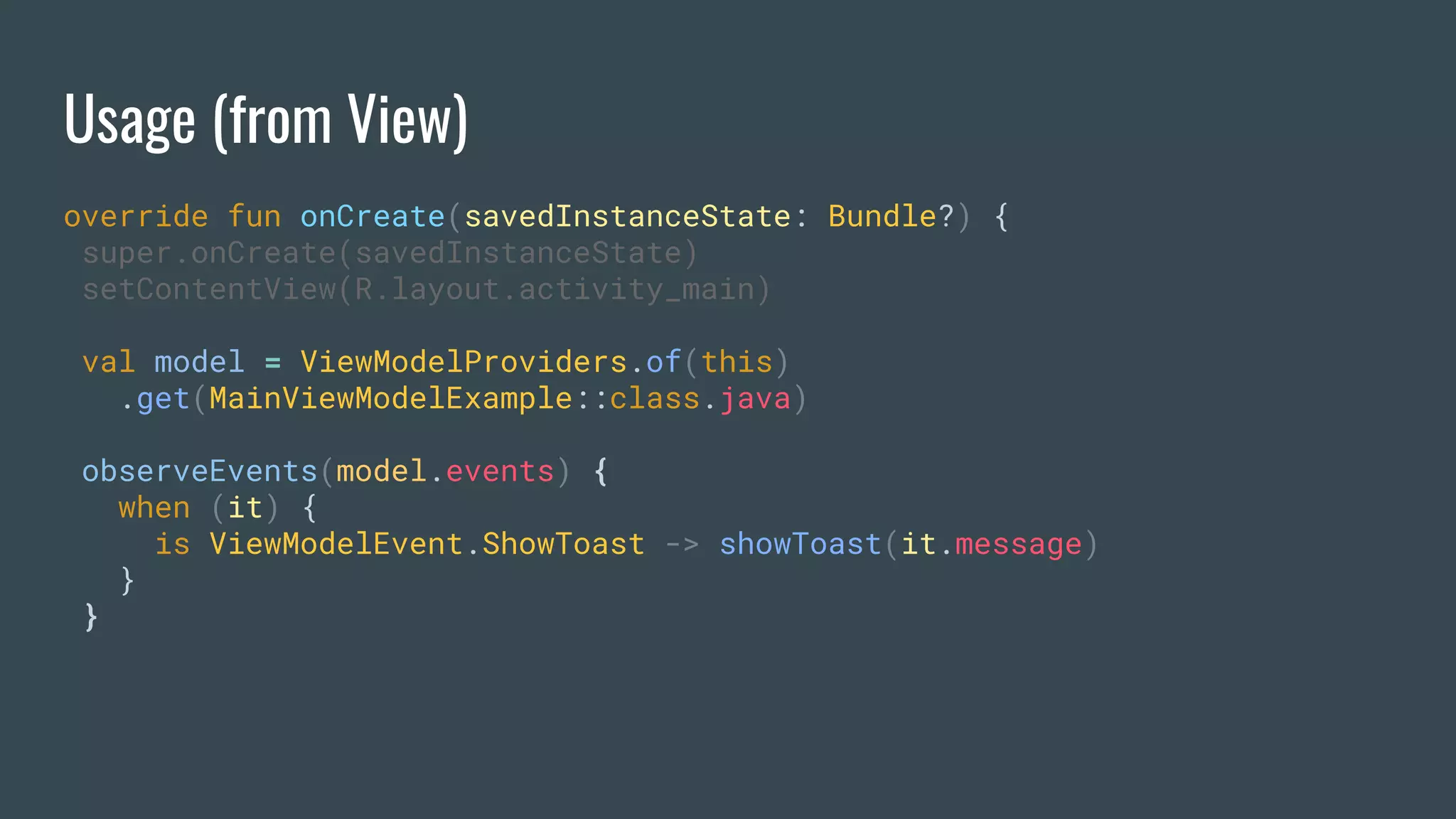 Usage (from View)
override fun onCreate(savedInstanceState: Bundle?) {
super.onCreate(savedInstanceState)
setContentView(R.layout.activity_main)
val model = ViewModelProviders.of(this)
.get(MainViewModelExample::class.java)
observeEvents(model.events) {
when (it) {
is ViewModelEvent.ShowToast -> showToast(it.message)
}
}
 