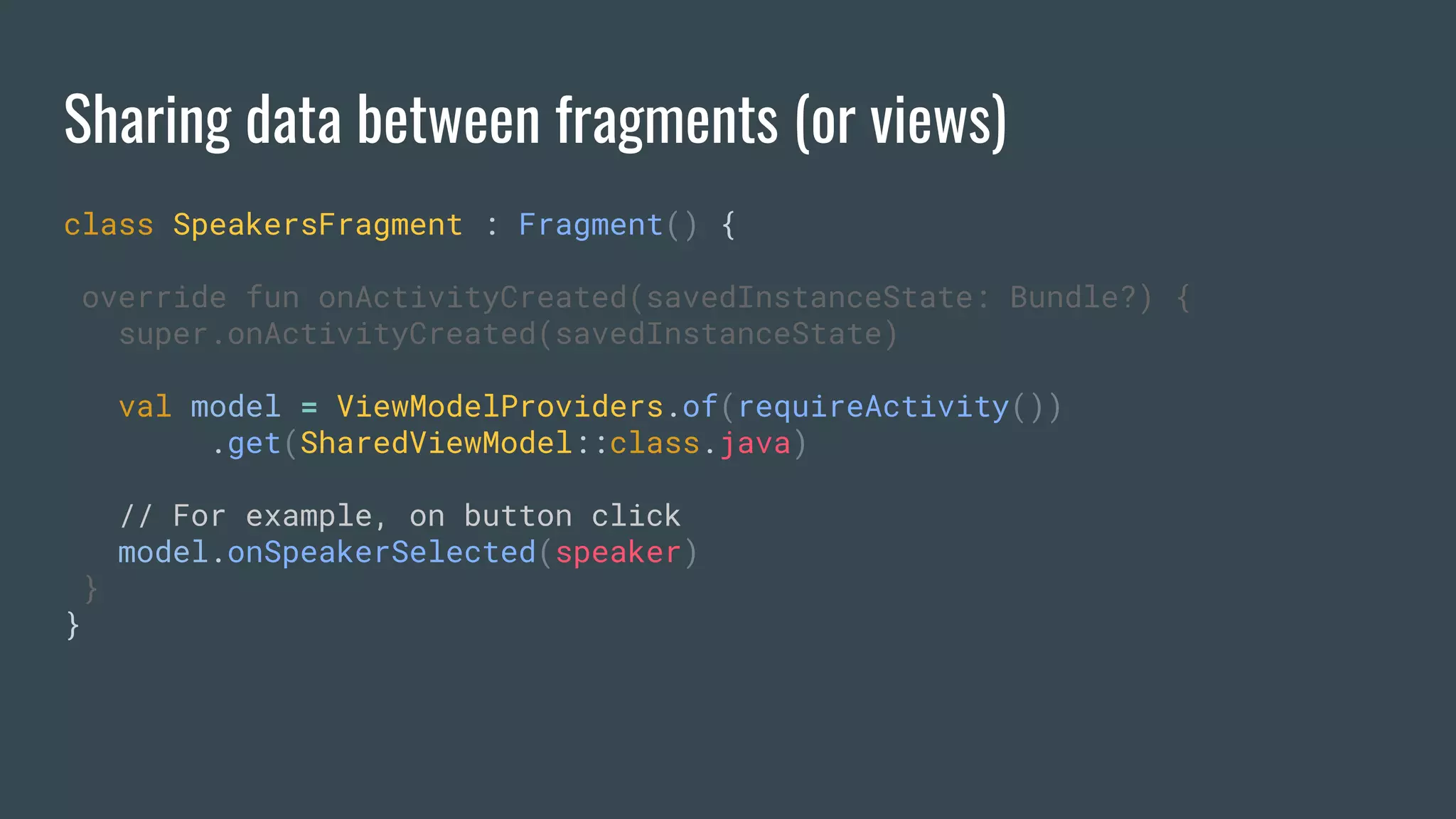 Sharing data between fragments (or views)
class SpeakersFragment : Fragment() {
override fun onActivityCreated(savedInstanceState: Bundle?) {
super.onActivityCreated(savedInstanceState)
val model = ViewModelProviders.of(requireActivity())
.get(SharedViewModel::class.java)
// For example, on button click
model.onSpeakerSelected(speaker)
}
}
 