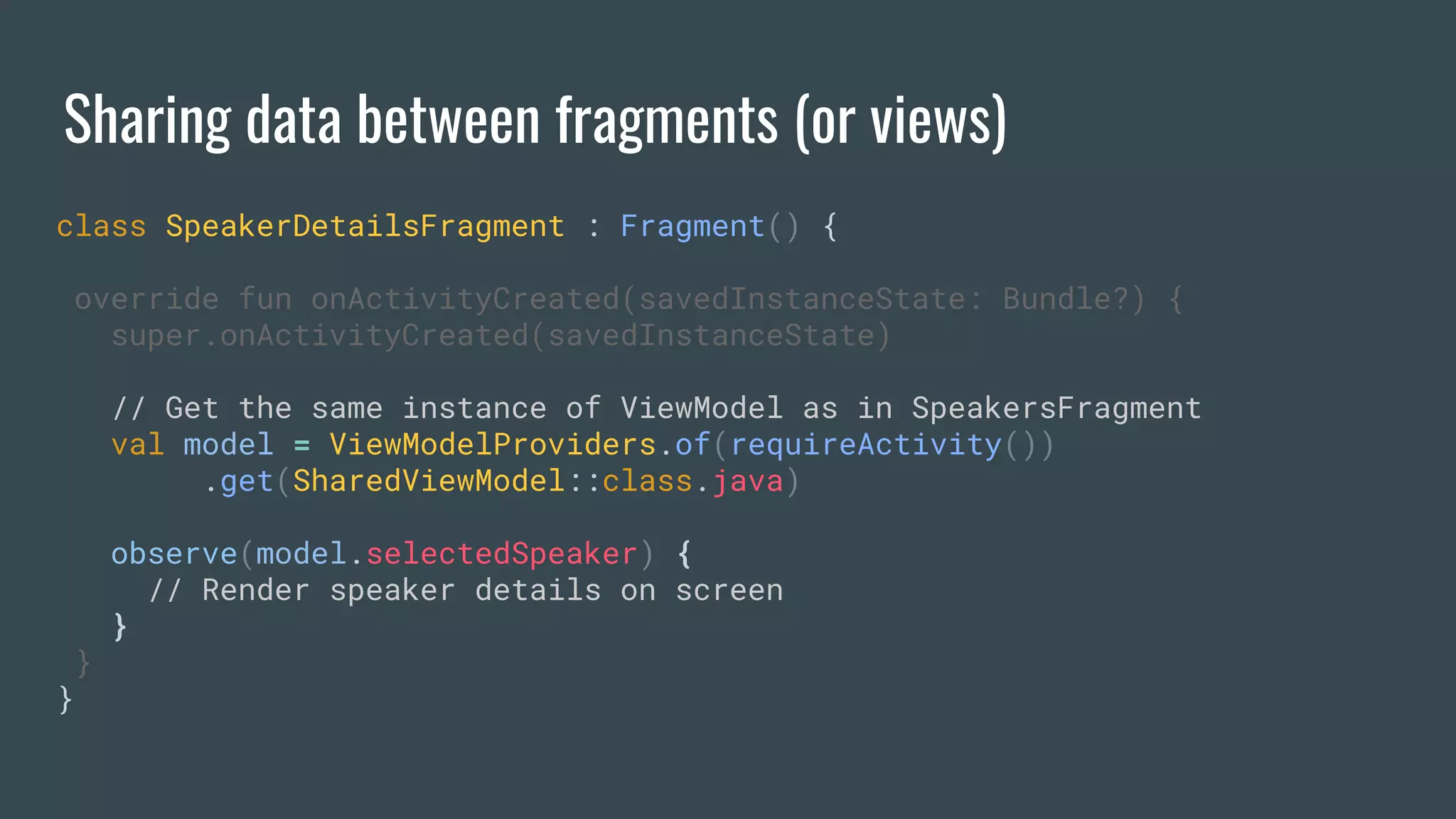 Sharing data between fragments (or views)
class SpeakerDetailsFragment : Fragment() {
override fun onActivityCreated(savedInstanceState: Bundle?) {
super.onActivityCreated(savedInstanceState)
// Get the same instance of ViewModel as in SpeakersFragment
val model = ViewModelProviders.of(requireActivity())
.get(SharedViewModel::class.java)
observe(model.selectedSpeaker) {
// Render speaker details on screen
}
}
}
 