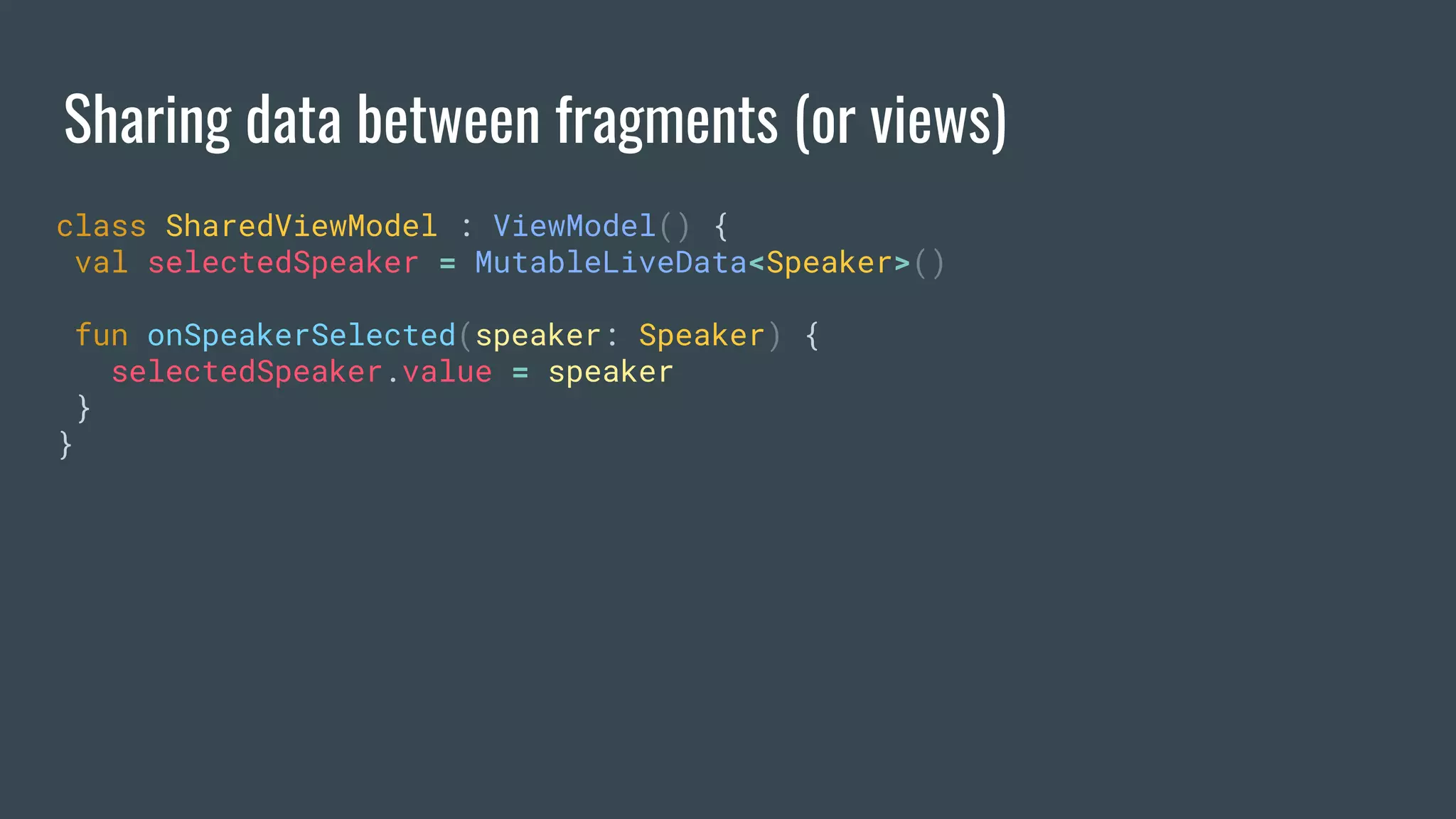 Sharing data between fragments (or views)
class SharedViewModel : ViewModel() {
val selectedSpeaker = MutableLiveData<Speaker>()
fun onSpeakerSelected(speaker: Speaker) {
selectedSpeaker.value = speaker
}
}
 