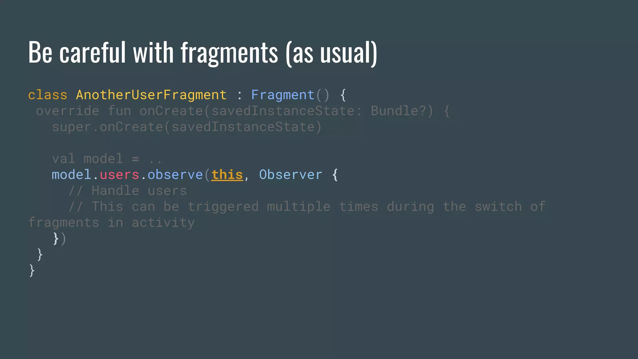 Be careful with fragments (as usual)
class AnotherUserFragment : Fragment() {
override fun onCreate(savedInstanceState: Bundle?) {
super.onCreate(savedInstanceState)
val model = ..
model.users.observe(this, Observer {
// Handle users
// This can be triggered multiple times during the switch of
fragments in activity
})
}
}
 