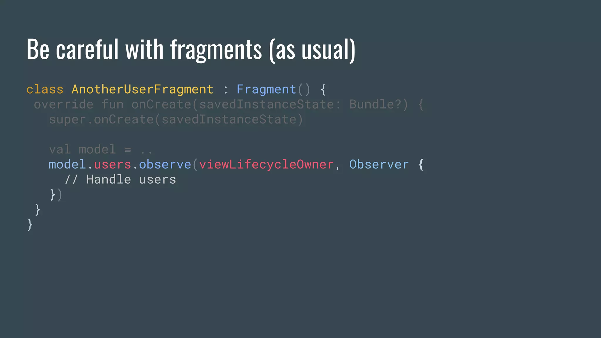 Be careful with fragments (as usual)
class AnotherUserFragment : Fragment() {
override fun onCreate(savedInstanceState: Bundle?) {
super.onCreate(savedInstanceState)
val model = ..
model.users.observe(viewLifecycleOwner, Observer {
// Handle users
})
}
}
 