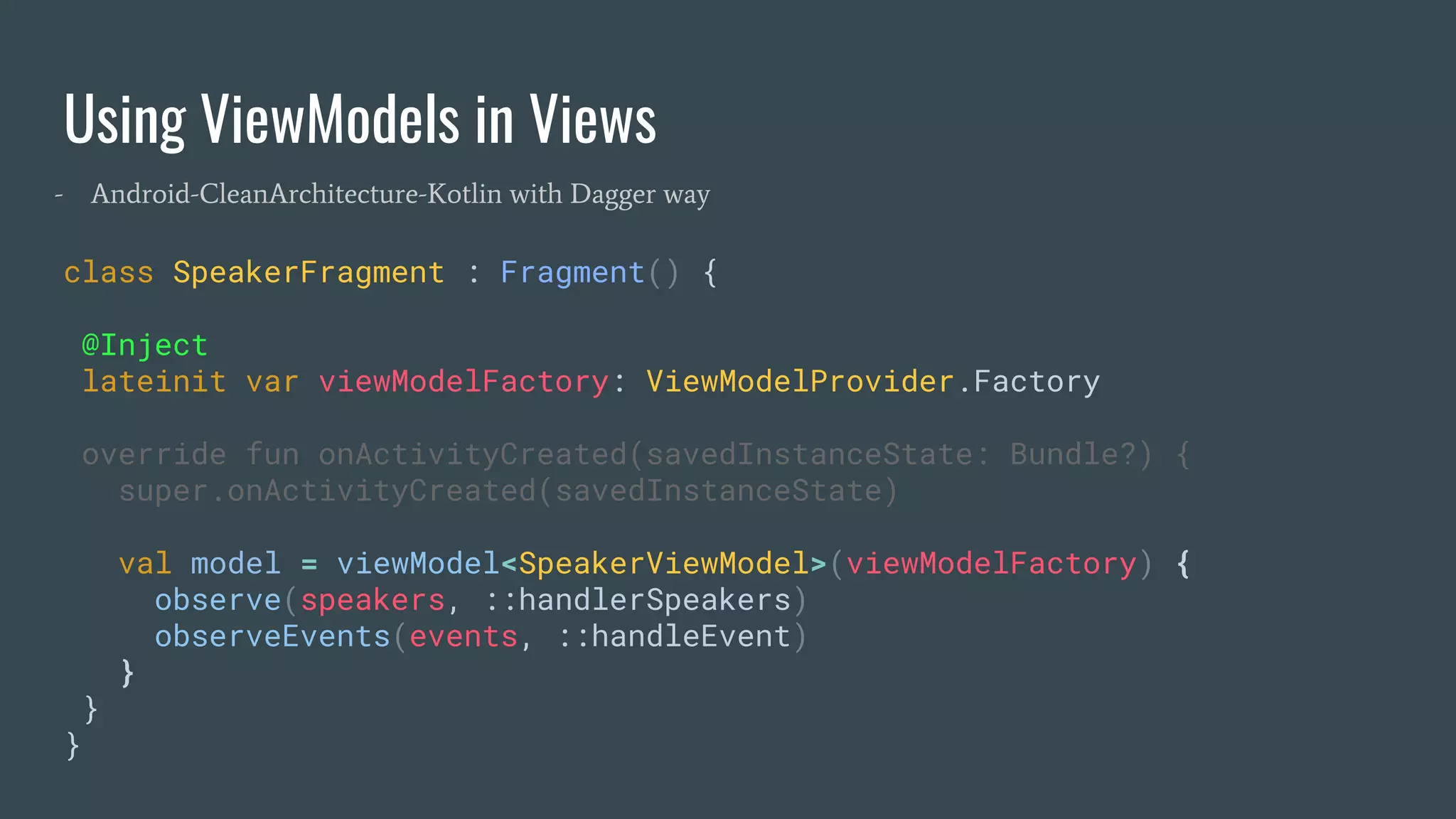 Using ViewModels in Views
class SpeakerFragment : Fragment() {
@Inject
lateinit var viewModelFactory: ViewModelProvider.Factory
override fun onActivityCreated(savedInstanceState: Bundle?) {
super.onActivityCreated(savedInstanceState)
val model = viewModel<SpeakerViewModel>(viewModelFactory) {
observe(speakers, ::handlerSpeakers)
observeEvents(events, ::handleEvent)
}
}
}
- Android-CleanArchitecture-Kotlin with Dagger way
 