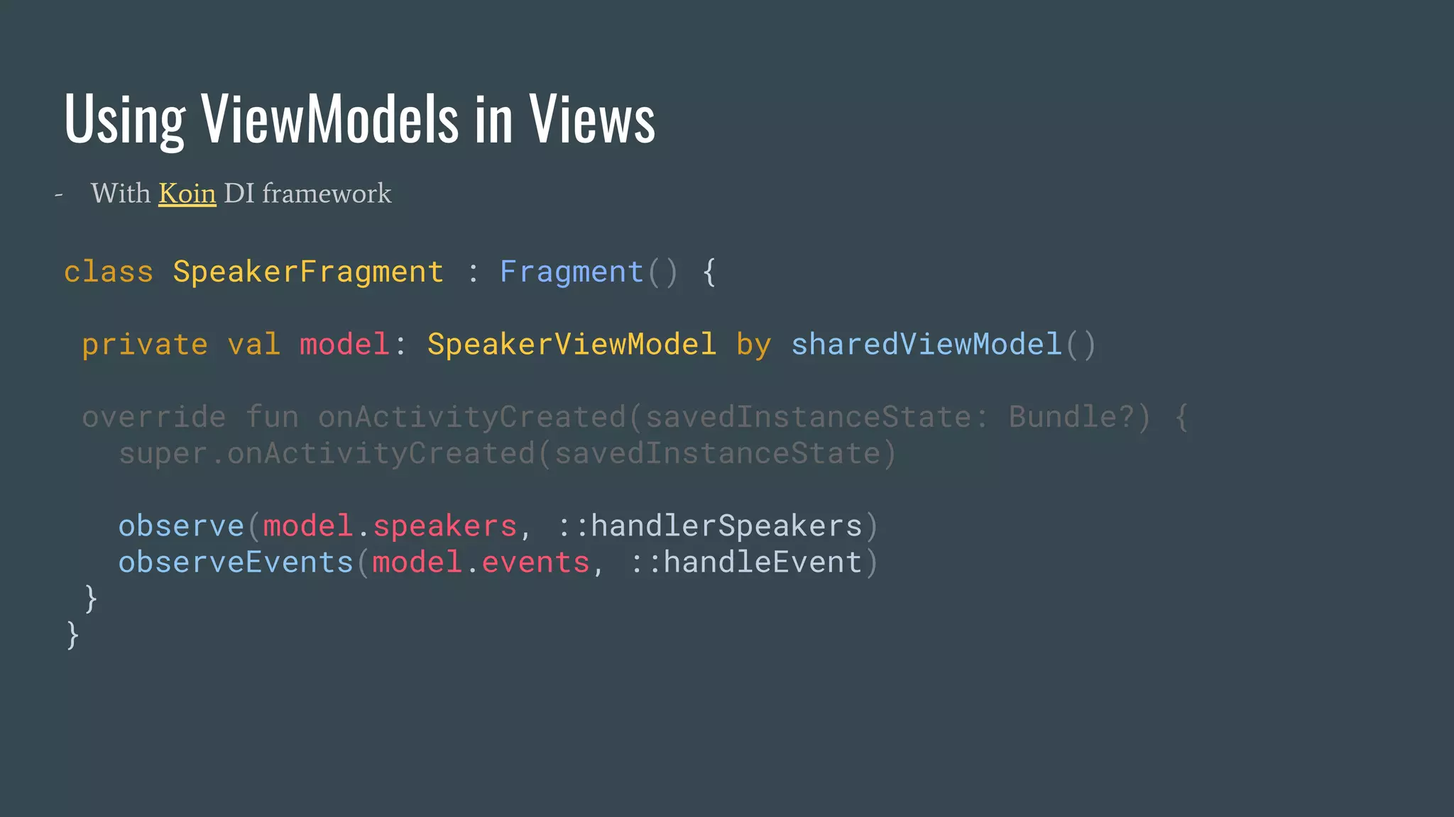 Using ViewModels in Views
class SpeakerFragment : Fragment() {
private val model: SpeakerViewModel by sharedViewModel()
override fun onActivityCreated(savedInstanceState: Bundle?) {
super.onActivityCreated(savedInstanceState)
observe(model.speakers, ::handlerSpeakers)
observeEvents(model.events, ::handleEvent)
}
}
- With Koin DI framework
 