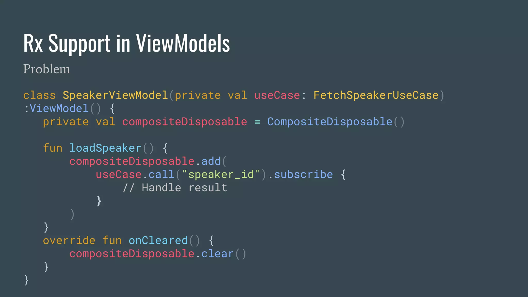 Rx Support in ViewModels
class SpeakerViewModel(private val useCase: FetchSpeakerUseCase)
:ViewModel() {
private val compositeDisposable = CompositeDisposable()
fun loadSpeaker() {
compositeDisposable.add(
useCase.call("speaker_id").subscribe {
// Handle result
}
)
}
override fun onCleared() {
compositeDisposable.clear()
}
}
Problem
 