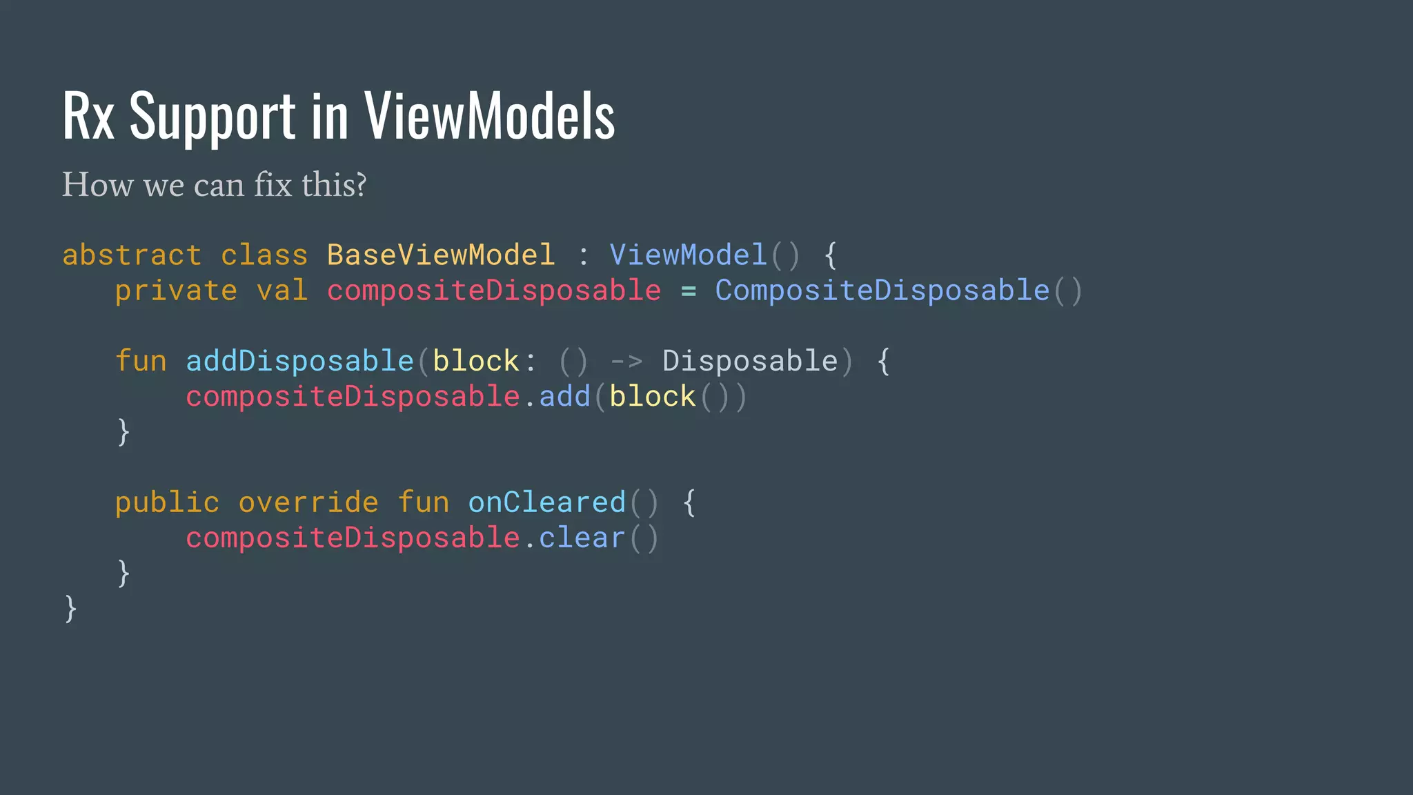 Rx Support in ViewModels
abstract class BaseViewModel : ViewModel() {
private val compositeDisposable = CompositeDisposable()
fun addDisposable(block: () -> Disposable) {
compositeDisposable.add(block())
}
public override fun onCleared() {
compositeDisposable.clear()
}
}
How we can fix this?
 