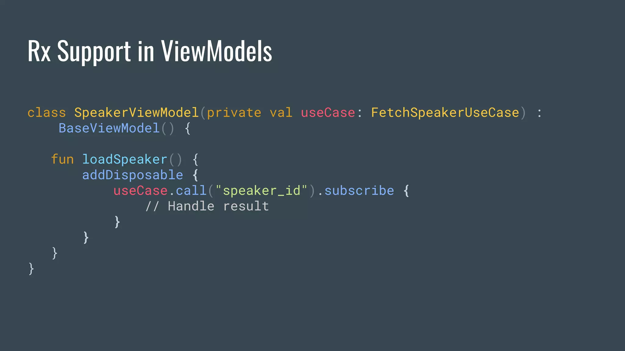 Rx Support in ViewModels
class SpeakerViewModel(private val useCase: FetchSpeakerUseCase) :
BaseViewModel() {
fun loadSpeaker() {
addDisposable {
useCase.call("speaker_id").subscribe {
// Handle result
}
}
}
}
 