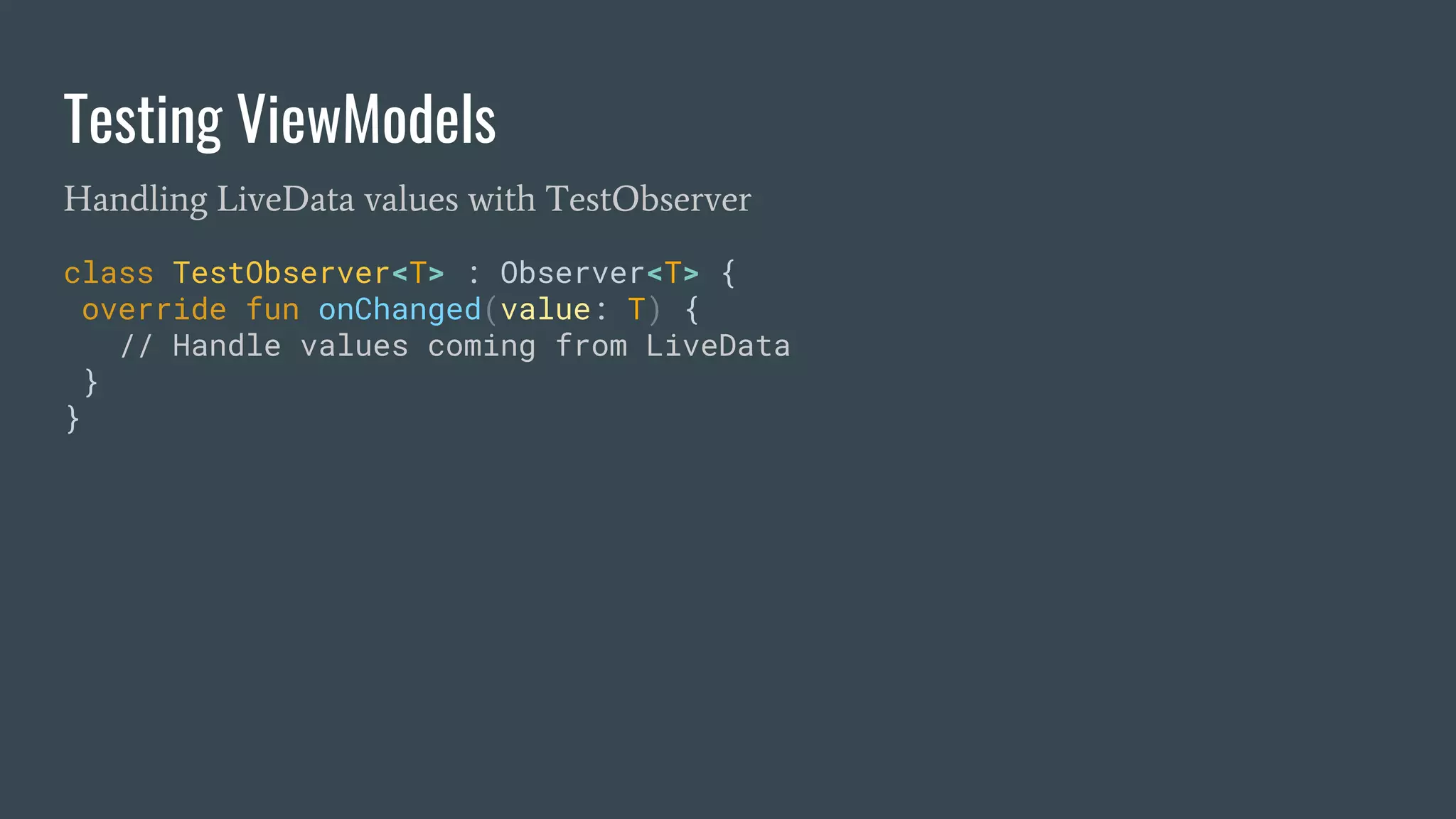 Testing ViewModels
Handling LiveData values with TestObserver
class TestObserver<T> : Observer<T> {
override fun onChanged(value: T) {
// Handle values coming from LiveData
}
}
 