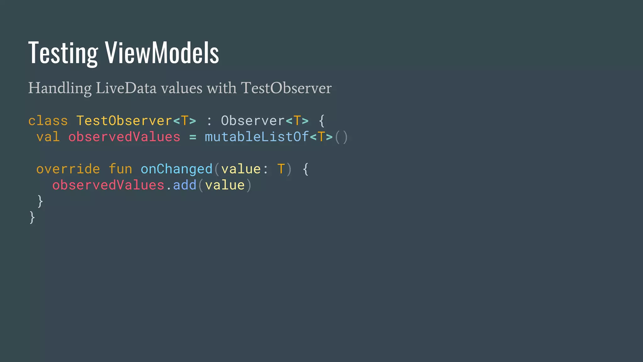 Testing ViewModels
Handling LiveData values with TestObserver
class TestObserver<T> : Observer<T> {
val observedValues = mutableListOf<T>()
override fun onChanged(value: T) {
observedValues.add(value)
}
}
 