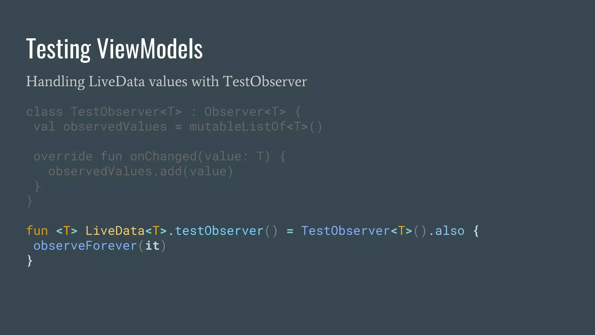 Testing ViewModels
Handling LiveData values with TestObserver
class TestObserver<T> : Observer<T> {
val observedValues = mutableListOf<T>()
override fun onChanged(value: T) {
observedValues.add(value)
}
}
fun <T> LiveData<T>.testObserver() = TestObserver<T>().also {
observeForever(it)
}
 