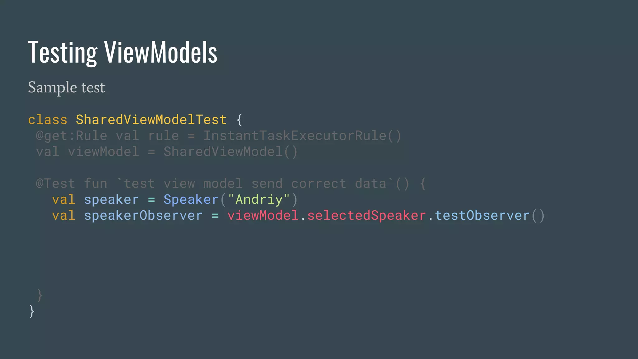Testing ViewModels
Sample test
class SharedViewModelTest {
@get:Rule val rule = InstantTaskExecutorRule()
val viewModel = SharedViewModel()
@Test fun `test view model send correct data`() {
val speaker = Speaker("Andriy")
val speakerObserver = viewModel.selectedSpeaker.testObserver()
}
}
 