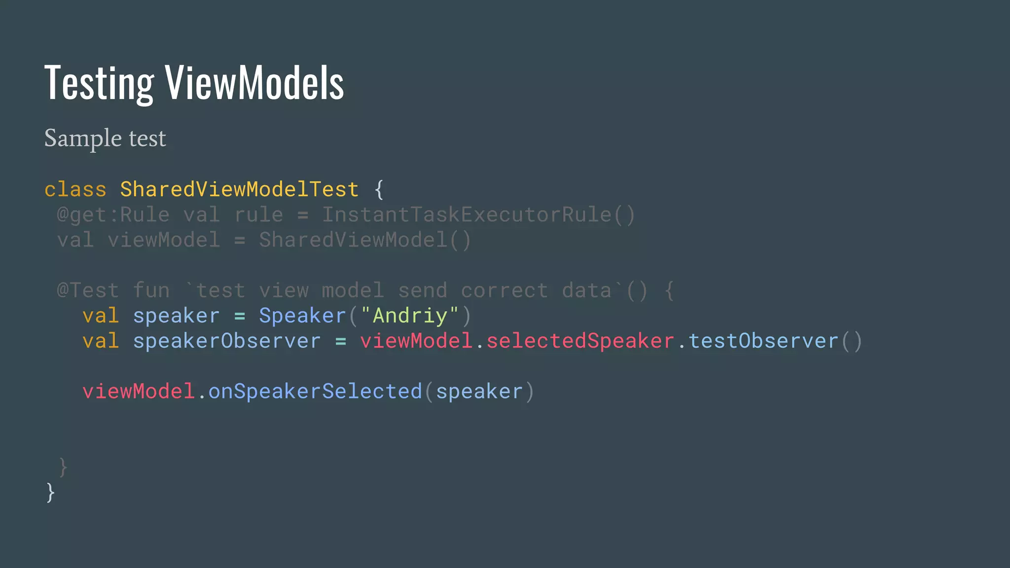 Testing ViewModels
Sample test
class SharedViewModelTest {
@get:Rule val rule = InstantTaskExecutorRule()
val viewModel = SharedViewModel()
@Test fun `test view model send correct data`() {
val speaker = Speaker("Andriy")
val speakerObserver = viewModel.selectedSpeaker.testObserver()
viewModel.onSpeakerSelected(speaker)
}
}
 
