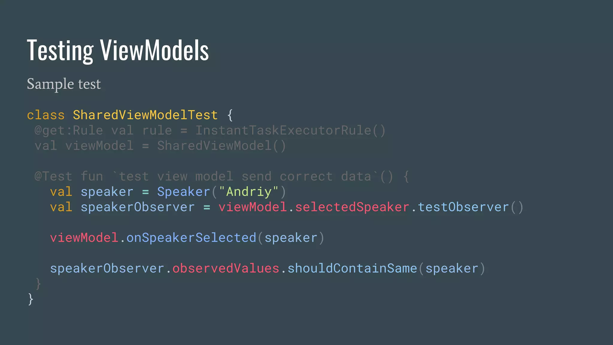 Testing ViewModels
Sample test
class SharedViewModelTest {
@get:Rule val rule = InstantTaskExecutorRule()
val viewModel = SharedViewModel()
@Test fun `test view model send correct data`() {
val speaker = Speaker("Andriy")
val speakerObserver = viewModel.selectedSpeaker.testObserver()
viewModel.onSpeakerSelected(speaker)
speakerObserver.observedValues.shouldContainSame(speaker)
}
}
 