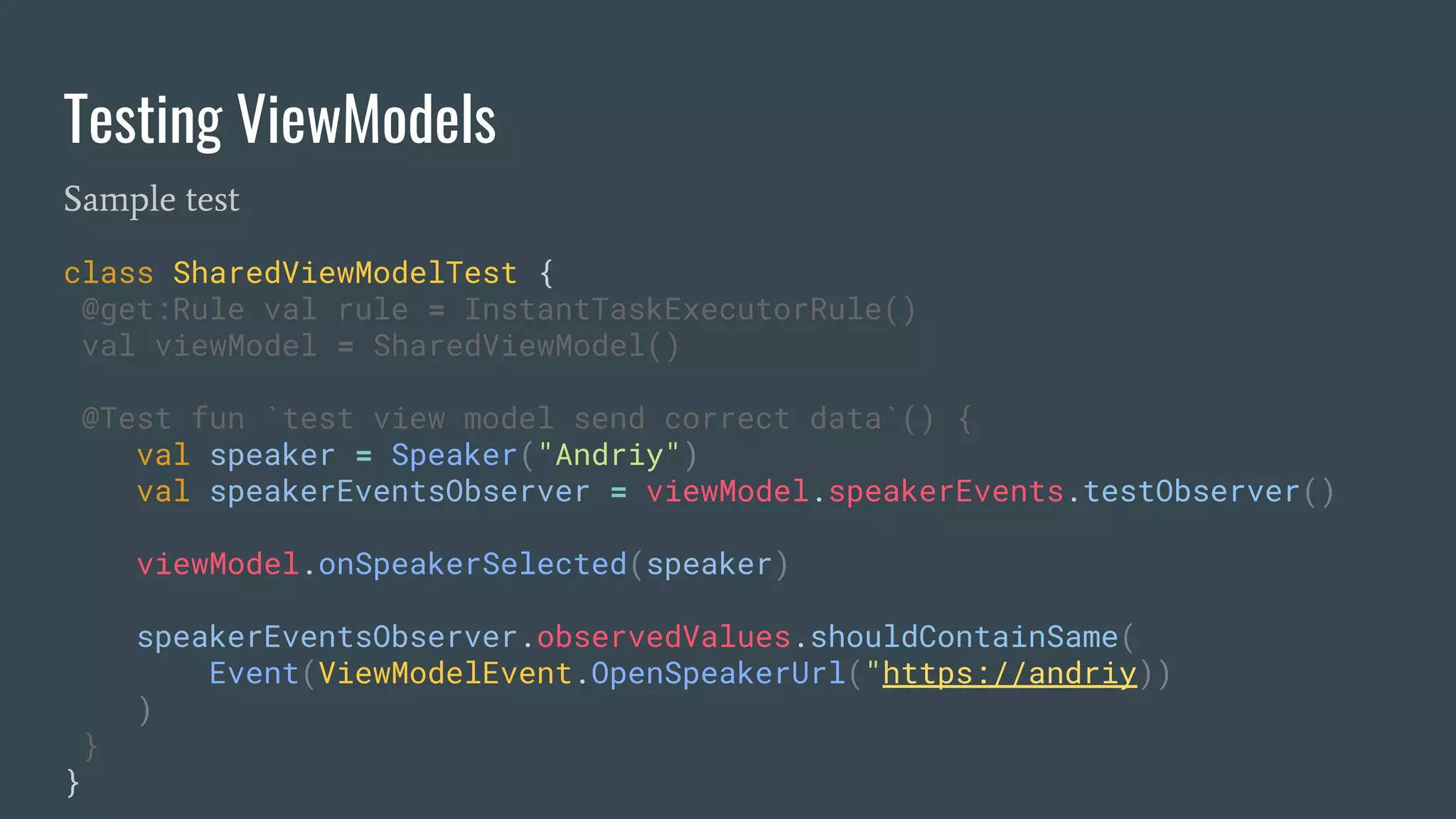 Testing ViewModels
Sample test
class SharedViewModelTest {
@get:Rule val rule = InstantTaskExecutorRule()
val viewModel = SharedViewModel()
@Test fun `test view model send correct data`() {
val speaker = Speaker("Andriy")
val speakerEventsObserver = viewModel.speakerEvents.testObserver()
viewModel.onSpeakerSelected(speaker)
speakerEventsObserver.observedValues.shouldContainSame(
Event(ViewModelEvent.OpenSpeakerUrl("https://andriy))
)
}
}
 