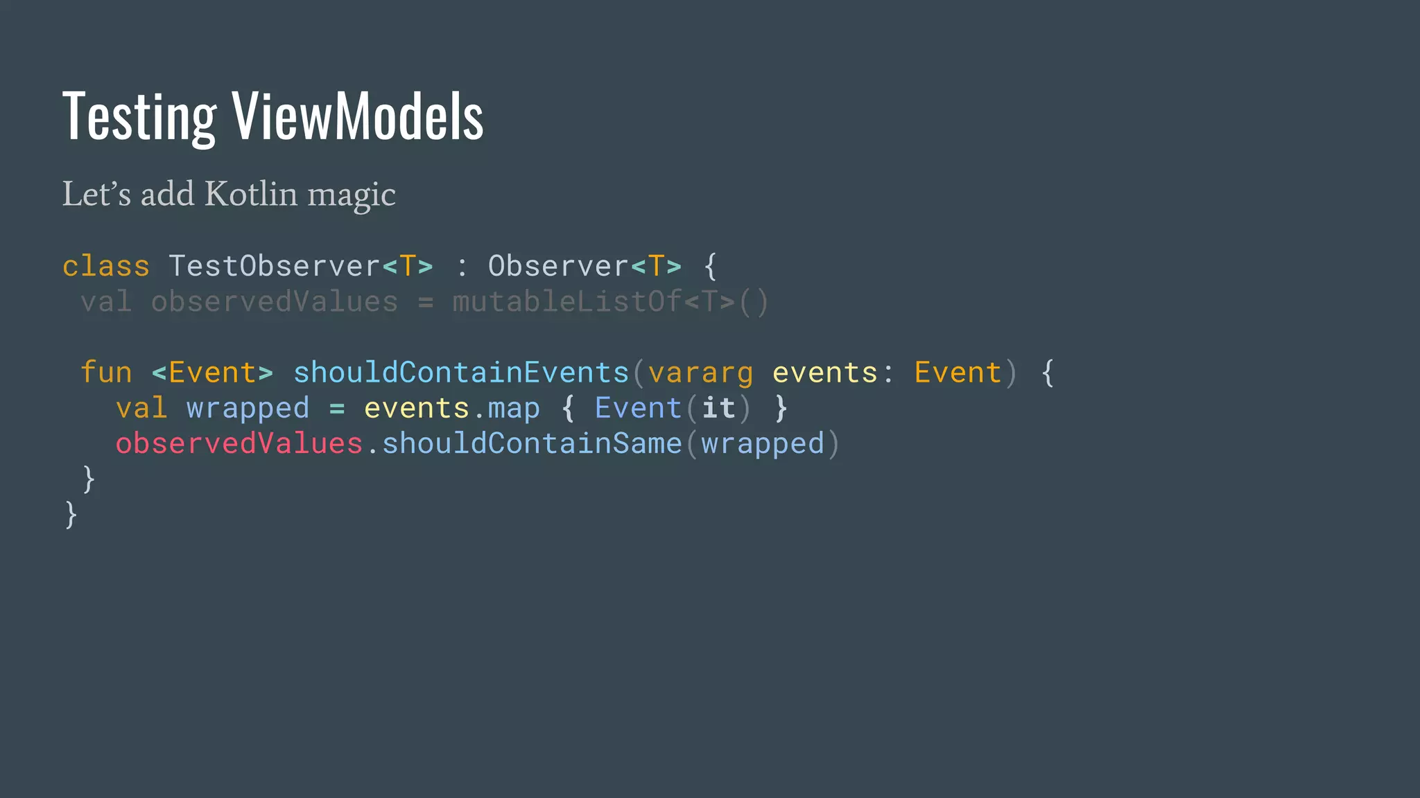 Testing ViewModels
Let’s add Kotlin magic
class TestObserver<T> : Observer<T> {
val observedValues = mutableListOf<T>()
fun <Event> shouldContainEvents(vararg events: Event) {
val wrapped = events.map { Event(it) }
observedValues.shouldContainSame(wrapped)
}
}
 