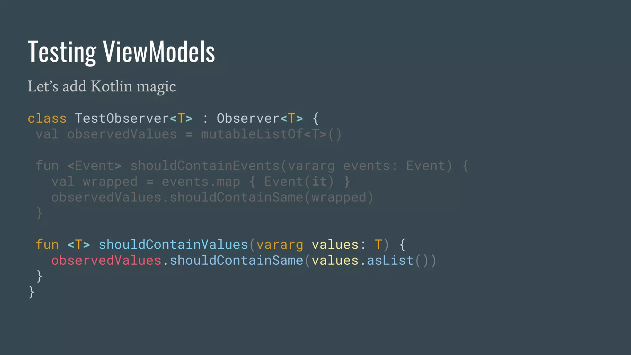 Testing ViewModels
Let’s add Kotlin magic
class TestObserver<T> : Observer<T> {
val observedValues = mutableListOf<T>()
fun <Event> shouldContainEvents(vararg events: Event) {
val wrapped = events.map { Event(it) }
observedValues.shouldContainSame(wrapped)
}
fun <T> shouldContainValues(vararg values: T) {
observedValues.shouldContainSame(values.asList())
}
}
 