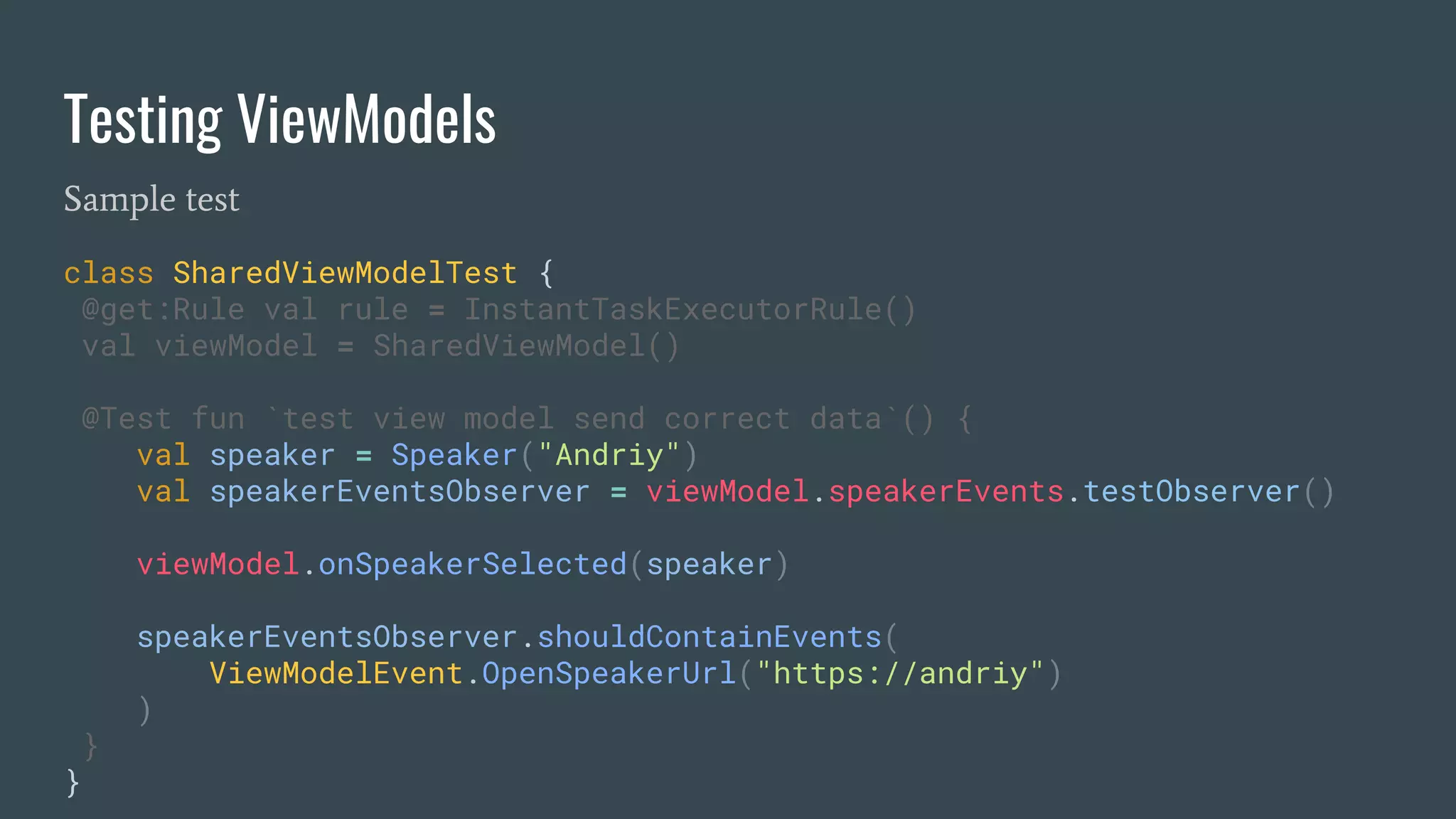 Testing ViewModels
Sample test
class SharedViewModelTest {
@get:Rule val rule = InstantTaskExecutorRule()
val viewModel = SharedViewModel()
@Test fun `test view model send correct data`() {
val speaker = Speaker("Andriy")
val speakerEventsObserver = viewModel.speakerEvents.testObserver()
viewModel.onSpeakerSelected(speaker)
speakerEventsObserver.shouldContainEvents(
ViewModelEvent.OpenSpeakerUrl("https://andriy")
)
}
}
 