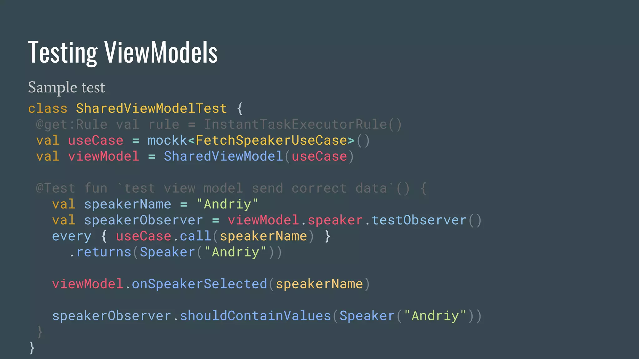 Testing ViewModels
Sample test
class SharedViewModelTest {
@get:Rule val rule = InstantTaskExecutorRule()
val useCase = mockk<FetchSpeakerUseCase>()
val viewModel = SharedViewModel(useCase)
@Test fun `test view model send correct data`() {
val speakerName = "Andriy"
val speakerObserver = viewModel.speaker.testObserver()
every { useCase.call(speakerName) }
.returns(Speaker("Andriy"))
viewModel.onSpeakerSelected(speakerName)
speakerObserver.shouldContainValues(Speaker("Andriy"))
}
}
 