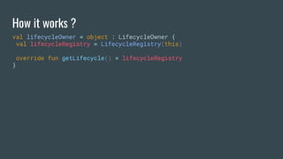 How it works ?
val lifecycleOwner = object : LifecycleOwner {
val lifecycleRegistry = LifecycleRegistry(this)
override fun getLifecycle() = lifecycleRegistry
}
 