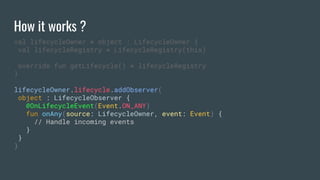 How it works ?
val lifecycleOwner = object : LifecycleOwner {
val lifecycleRegistry = LifecycleRegistry(this)
override fun getLifecycle() = lifecycleRegistry
}
lifecycleOwner.lifecycle.addObserver(
object : LifecycleObserver {
@OnLifecycleEvent(Event.ON_ANY)
fun onAny(source: LifecycleOwner, event: Event) {
// Handle incoming events
}
}
)
 