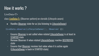 How it works ?
LiveData<T>
class LiveData<T> (Observer pattern) on steroids (Lifecycle aware)
● Handles Observer state for us (via listening to LifecycleOwner)
liveData.observe(LifecycleOwner(), Observer {})
- Ensures Observer is not called when related LifecycleOwner is at least in
STARTED state
- Remove Observer if when related LifecycleOwner reaches DESTROYED
state
- Ensures that Observer receives last value when it is active again
(LifecycleOwner is back in STARTED state)
 