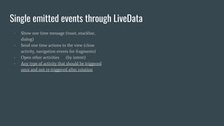 Single emitted events through LiveData
- Show one time message (toast, snackbar,
dialog)
- Send one time actions to the view (close
activity, navigation events for fragments)
- Open other activities (by intent)
- Any type of activity that should be triggered
once and not re-triggered after rotation
 