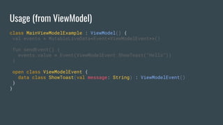 Usage (from ViewModel)
class MainViewModelExample : ViewModel() {
val events = MutableLiveData<Event<ViewModelEvent>>()
fun sendEvent() {
events.value = Event(ViewModelEvent.ShowToast("Hello"))
}
open class ViewModelEvent {
data class ShowToast(val message: String) : ViewModelEvent()
}
}
 