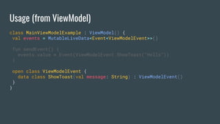 Usage (from ViewModel)
class MainViewModelExample : ViewModel() {
val events = MutableLiveData<Event<ViewModelEvent>>()
fun sendEvent() {
events.value = Event(ViewModelEvent.ShowToast("Hello"))
}
open class ViewModelEvent {
data class ShowToast(val message: String) : ViewModelEvent()
}
}
 