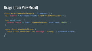 Usage (from ViewModel)
class MainViewModelExample : ViewModel() {
val events = MutableLiveData<Event<ViewModelEvent>>()
fun sendEvent() {
events.value = Event(ViewModelEvent.ShowToast("Hello"))
}
open class ViewModelEvent {
data class ShowToast(val message: String) : ViewModelEvent()
}
}
 