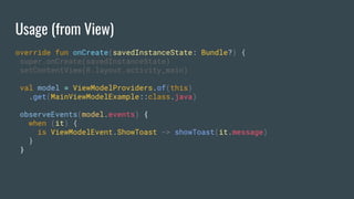 Usage (from View)
override fun onCreate(savedInstanceState: Bundle?) {
super.onCreate(savedInstanceState)
setContentView(R.layout.activity_main)
val model = ViewModelProviders.of(this)
.get(MainViewModelExample::class.java)
observeEvents(model.events) {
when (it) {
is ViewModelEvent.ShowToast -> showToast(it.message)
}
}
 