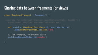 Sharing data between fragments (or views)
class SpeakersFragment : Fragment() {
override fun onActivityCreated(savedInstanceState: Bundle?) {
super.onActivityCreated(savedInstanceState)
val model = ViewModelProviders.of(requireActivity())
.get(SharedViewModel::class.java)
// For example, on button click
model.onSpeakerSelected(speaker)
}
}
 