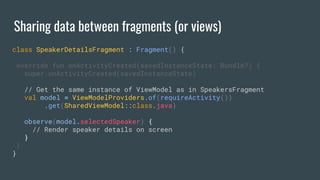 Sharing data between fragments (or views)
class SpeakerDetailsFragment : Fragment() {
override fun onActivityCreated(savedInstanceState: Bundle?) {
super.onActivityCreated(savedInstanceState)
// Get the same instance of ViewModel as in SpeakersFragment
val model = ViewModelProviders.of(requireActivity())
.get(SharedViewModel::class.java)
observe(model.selectedSpeaker) {
// Render speaker details on screen
}
}
}
 